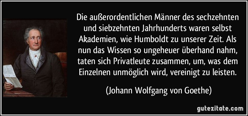 Die außerordentlichen Männer des sechzehnten und siebzehnten Jahrhunderts waren selbst Akademien, wie Humboldt zu unserer Zeit. Als nun das Wissen so ungeheuer überhand nahm, taten sich Privatleute zusammen, um, was dem Einzelnen unmöglich wird, vereinigt zu leisten. (Johann Wolfgang von Goethe)