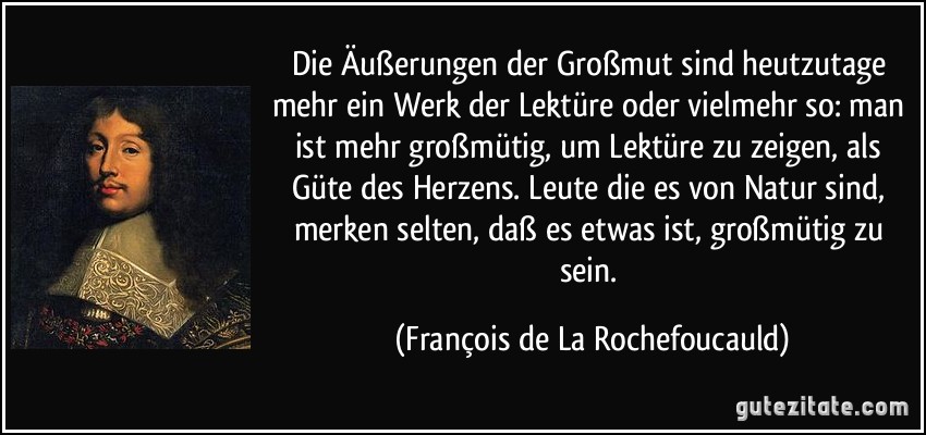 Die Äußerungen der Großmut sind heutzutage mehr ein Werk der Lektüre oder vielmehr so: man ist mehr großmütig, um Lektüre zu zeigen, als Güte des Herzens. Leute die es von Natur sind, merken selten, daß es etwas ist, großmütig zu sein. (François de La Rochefoucauld)