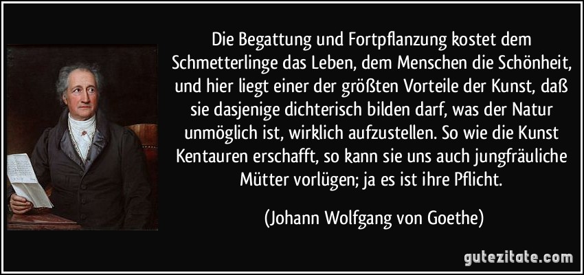 Die Begattung und Fortpflanzung kostet dem Schmetterlinge das Leben, dem Menschen die Schönheit, und hier liegt einer der größten Vorteile der Kunst, daß sie dasjenige dichterisch bilden darf, was der Natur unmöglich ist, wirklich aufzustellen. So wie die Kunst Kentauren erschafft, so kann sie uns auch jungfräuliche Mütter vorlügen; ja es ist ihre Pflicht. (Johann Wolfgang von Goethe)