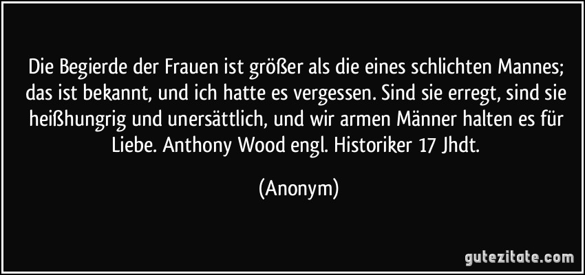 Die Begierde der Frauen ist größer als die eines schlichten Mannes; das ist bekannt, und ich hatte es vergessen. Sind sie erregt, sind sie heißhungrig und unersättlich, und wir armen Männer halten es für Liebe. Anthony Wood engl. Historiker 17 Jhdt. (Anonym)