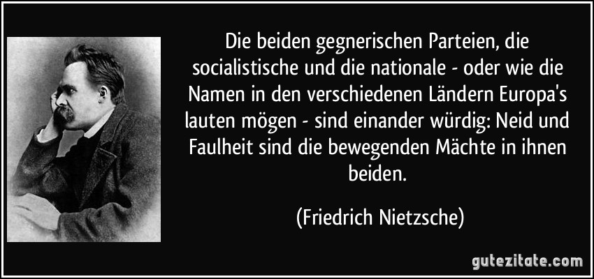 Die beiden gegnerischen Parteien, die socialistische und die nationale - oder wie die Namen in den verschiedenen Ländern Europa's lauten mögen - sind einander würdig: Neid und Faulheit sind die bewegenden Mächte in ihnen beiden. (Friedrich Nietzsche)