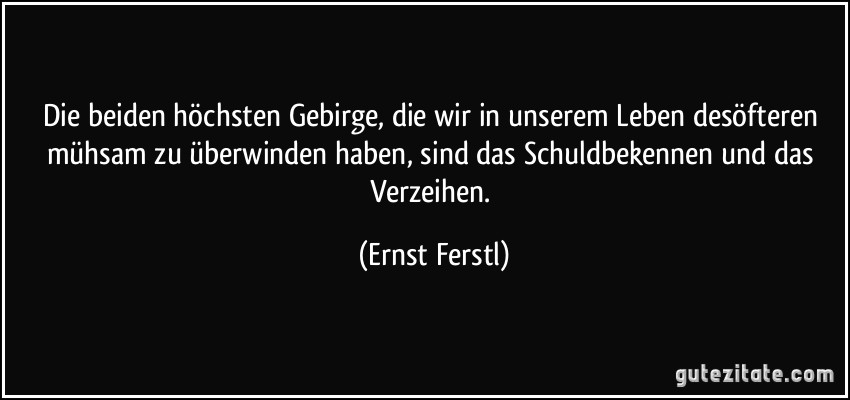 Die beiden höchsten Gebirge, die wir in unserem Leben desöfteren mühsam zu überwinden haben, sind das Schuldbekennen und das Verzeihen. (Ernst Ferstl)