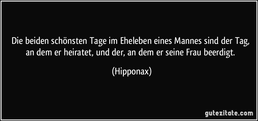 Die beiden schönsten Tage im Eheleben eines Mannes sind der Tag, an dem er heiratet, und der, an dem er seine Frau beerdigt. (Hipponax)