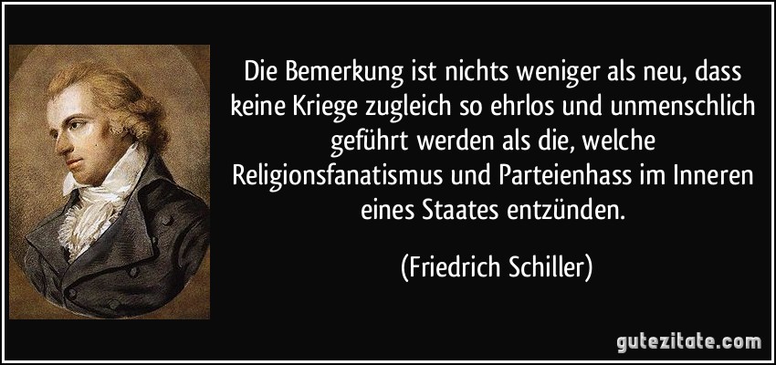 Die Bemerkung ist nichts weniger als neu, dass keine Kriege zugleich so ehrlos und unmenschlich geführt werden als die, welche Religionsfanatismus und Parteienhass im Inneren eines Staates entzünden. (Friedrich Schiller)