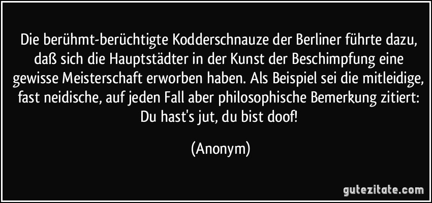 Die berühmt-berüchtigte Kodderschnauze der Berliner führte dazu, daß sich die Hauptstädter in der Kunst der Beschimpfung eine gewisse Meisterschaft erworben haben. Als Beispiel sei die mitleidige, fast neidische, auf jeden Fall aber philosophische Bemerkung zitiert: Du hast's jut, du bist doof! (Anonym)