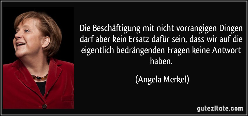 Die Beschäftigung mit nicht vorrangigen Dingen darf aber kein Ersatz dafür sein, dass wir auf die eigentlich bedrängenden Fragen keine Antwort haben. (Angela Merkel)