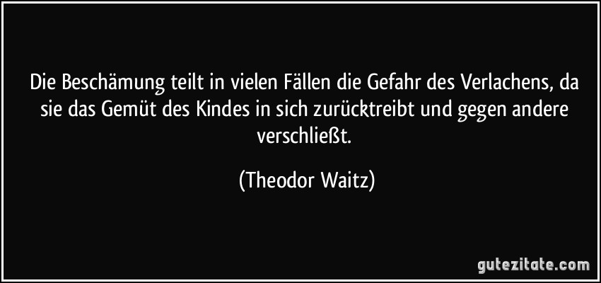 Die Beschämung teilt in vielen Fällen die Gefahr des Verlachens, da sie das Gemüt des Kindes in sich zurücktreibt und gegen andere verschließt. (Theodor Waitz)