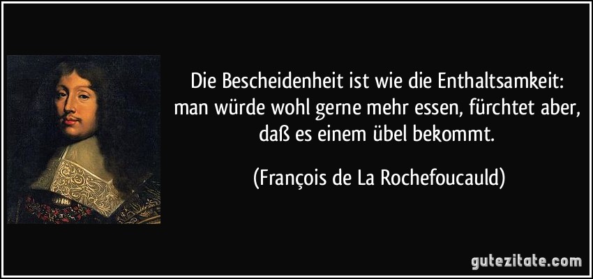 Die Bescheidenheit ist wie die Enthaltsamkeit: man würde wohl gerne mehr essen, fürchtet aber, daß es einem übel bekommt. (François de La Rochefoucauld)