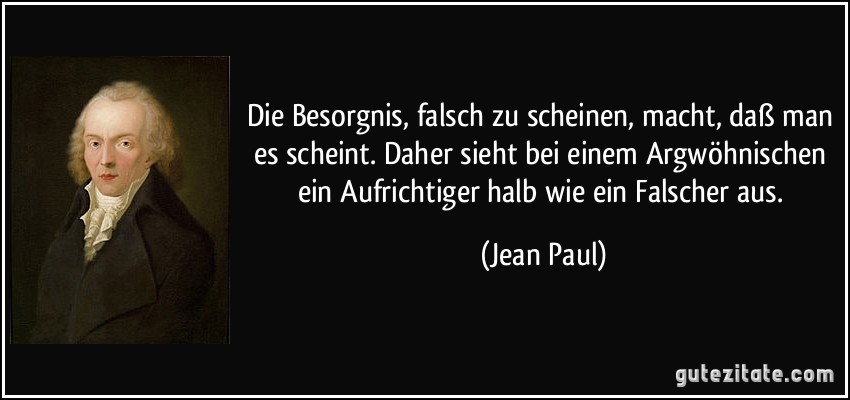 Die Besorgnis, falsch zu scheinen, macht, daß man es scheint. Daher sieht bei einem Argwöhnischen ein Aufrichtiger halb wie ein Falscher aus. (Jean Paul)