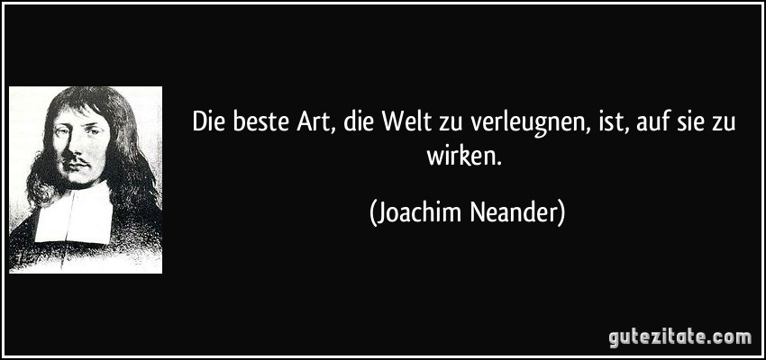 Die beste Art, die Welt zu verleugnen, ist, auf sie zu wirken. (Joachim Neander)