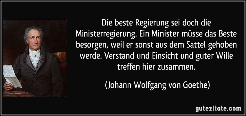 Die beste Regierung sei doch die Ministerregierung. Ein Minister müsse das Beste besorgen, weil er sonst aus dem Sattel gehoben werde. Verstand und Einsicht und guter Wille treffen hier zusammen. (Johann Wolfgang von Goethe)