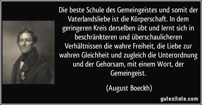 Die beste Schule des Gemeingeistes und somit der Vaterlandsliebe ist die Körperschaft. In dem geringeren Kreis derselben übt und lernt sich in beschränkteren und überschaulicheren Verhältnissen die wahre Freiheit, die Liebe zur wahren Gleichheit und zugleich die Unterordnung und der Gehorsam, mit einem Wort, der Gemeingeist. (August Boeckh)