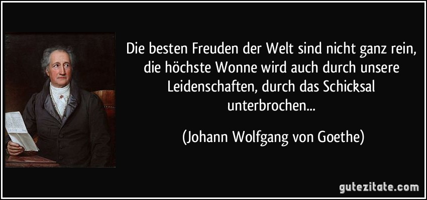 Die besten Freuden der Welt sind nicht ganz rein, die höchste Wonne wird auch durch unsere Leidenschaften, durch das Schicksal unterbrochen... (Johann Wolfgang von Goethe)