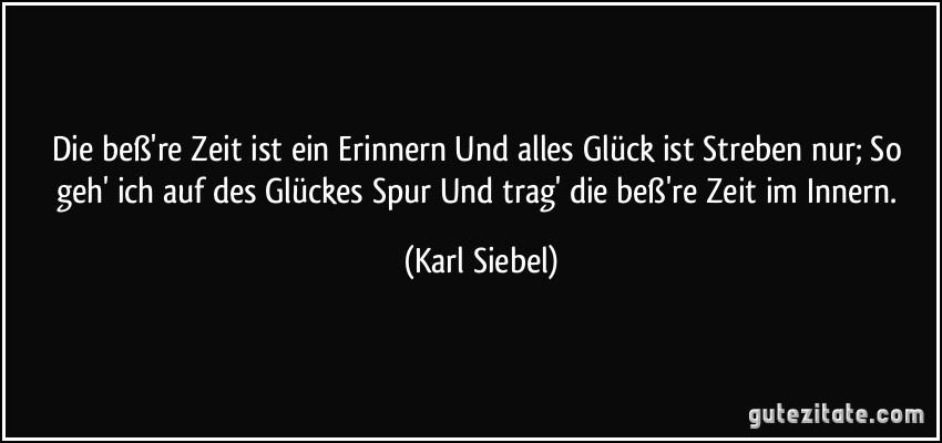 Die beß're Zeit ist ein Erinnern Und alles Glück ist Streben nur; So geh' ich auf des Glückes Spur Und trag' die beß're Zeit im Innern. (Karl Siebel)