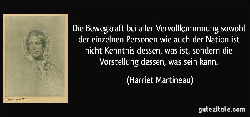 Die Bewegkraft bei aller Vervollkommnung sowohl der einzelnen Personen wie auch der Nation ist nicht Kenntnis dessen, was ist, sondern die Vorstellung dessen, was sein kann. (Harriet Martineau)