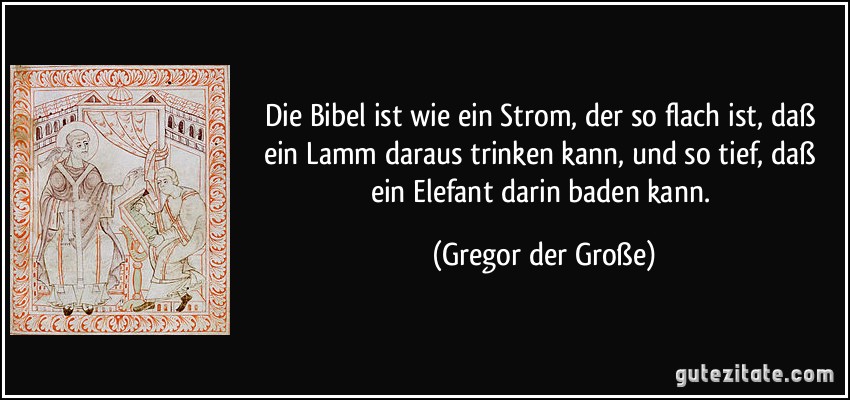 Die Bibel ist wie ein Strom, der so flach ist, daß ein Lamm daraus trinken kann, und so tief, daß ein Elefant darin baden kann. (Gregor der Große)