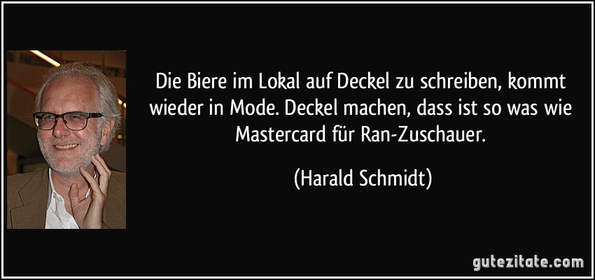 Die Biere im Lokal auf Deckel zu schreiben, kommt wieder in Mode. Deckel machen, dass ist so was wie Mastercard für Ran-Zuschauer. (Harald Schmidt)