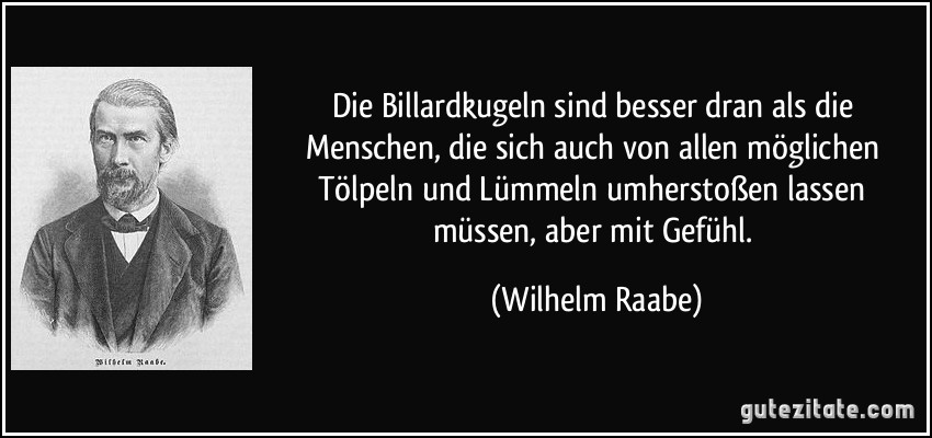 Die Billardkugeln sind besser dran als die Menschen, die sich auch von allen möglichen Tölpeln und Lümmeln umherstoßen lassen müssen, aber mit Gefühl. (Wilhelm Raabe)