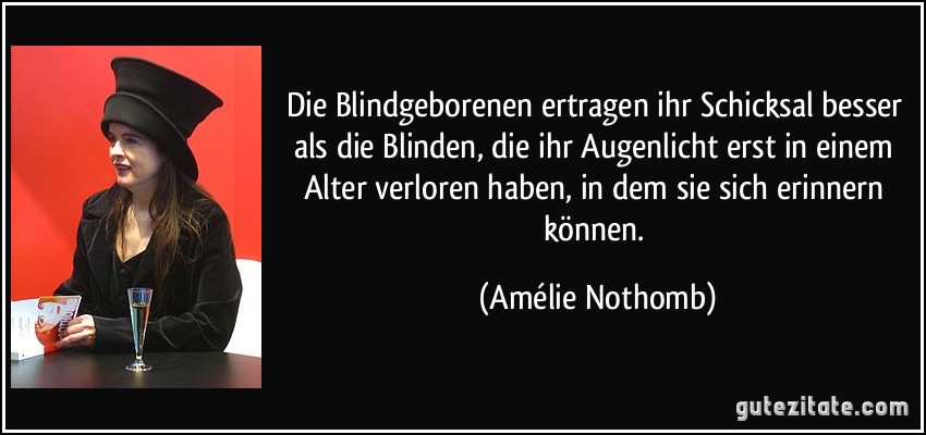 Die Blindgeborenen ertragen ihr Schicksal besser als die Blinden, die ihr Augenlicht erst in einem Alter verloren haben, in dem sie sich erinnern können. (Amélie Nothomb)