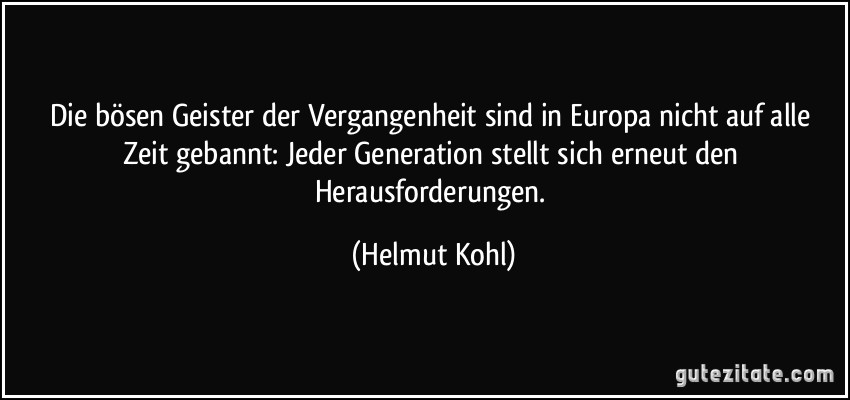 Die bösen Geister der Vergangenheit sind in Europa nicht auf alle Zeit gebannt: Jeder Generation stellt sich erneut den Herausforderungen. (Helmut Kohl)
