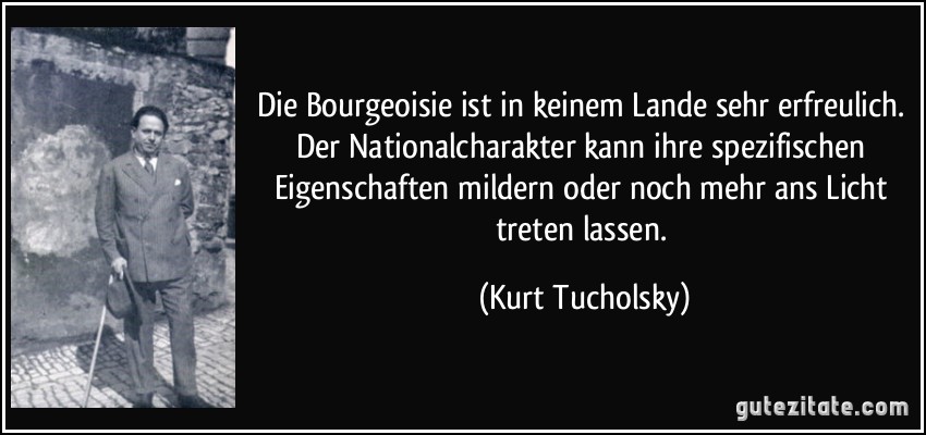 Die Bourgeoisie ist in keinem Lande sehr erfreulich. Der Nationalcharakter kann ihre spezifischen Eigenschaften mildern oder noch mehr ans Licht treten lassen. (Kurt Tucholsky)