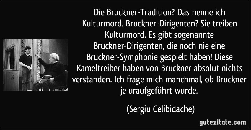 Die Bruckner-Tradition? Das nenne ich Kulturmord. Bruckner-Dirigenten? Sie treiben Kulturmord. Es gibt sogenannte Bruckner-Dirigenten, die noch nie eine Bruckner-Symphonie gespielt haben! Diese Kameltreiber haben von Bruckner absolut nichts verstanden. Ich frage mich manchmal, ob Bruckner je uraufgeführt wurde. (Sergiu Celibidache)