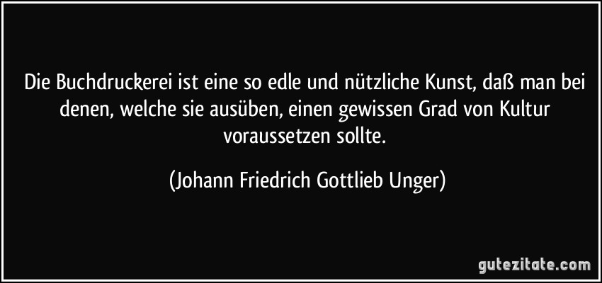 Die Buchdruckerei ist eine so edle und nützliche Kunst, daß man bei denen, welche sie ausüben, einen gewissen Grad von Kultur voraussetzen sollte. (Johann Friedrich Gottlieb Unger)