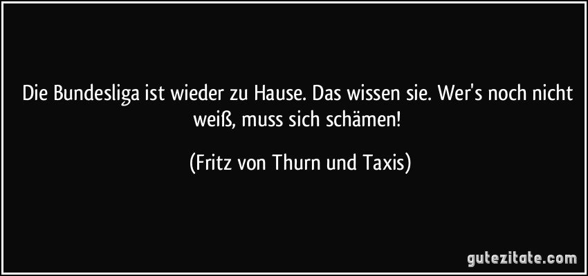 Die Bundesliga ist wieder zu Hause. Das wissen sie. Wer's noch nicht weiß, muss sich schämen! (Fritz von Thurn und Taxis)