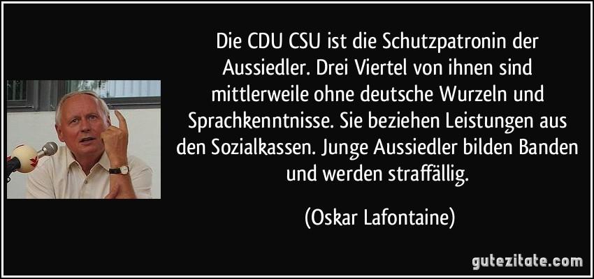 Die CDU/CSU ist die Schutzpatronin der Aussiedler. Drei Viertel von ihnen sind mittlerweile ohne deutsche Wurzeln und Sprachkenntnisse. Sie beziehen Leistungen aus den Sozialkassen. Junge Aussiedler bilden Banden und werden straffällig. (Oskar Lafontaine)