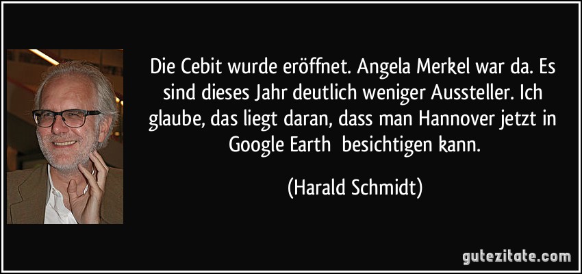 Die Cebit wurde eröffnet. Angela Merkel war da. Es sind dieses Jahr deutlich weniger Aussteller. Ich glaube, das liegt daran, dass man Hannover jetzt in Google Earth besichtigen kann. (Harald Schmidt)