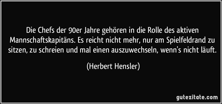 Die Chefs der 90er Jahre gehören in die Rolle des aktiven Mannschaftskapitäns. Es reicht nicht mehr, nur am Spielfeldrand zu sitzen, zu schreien und mal einen auszuwechseln, wenn's nicht läuft. (Herbert Hensler)