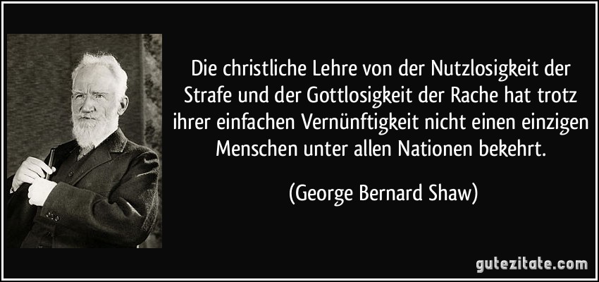 Die christliche Lehre von der Nutzlosigkeit der Strafe und der Gottlosigkeit der Rache hat trotz ihrer einfachen Vernünftigkeit nicht einen einzigen Menschen unter allen Nationen bekehrt. (George Bernard Shaw)