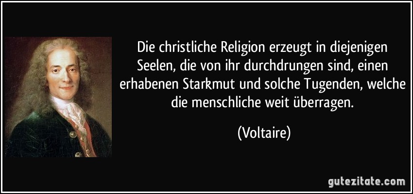 Die christliche Religion erzeugt in diejenigen Seelen, die von ihr durchdrungen sind, einen erhabenen Starkmut und solche Tugenden, welche die menschliche weit überragen. (Voltaire)