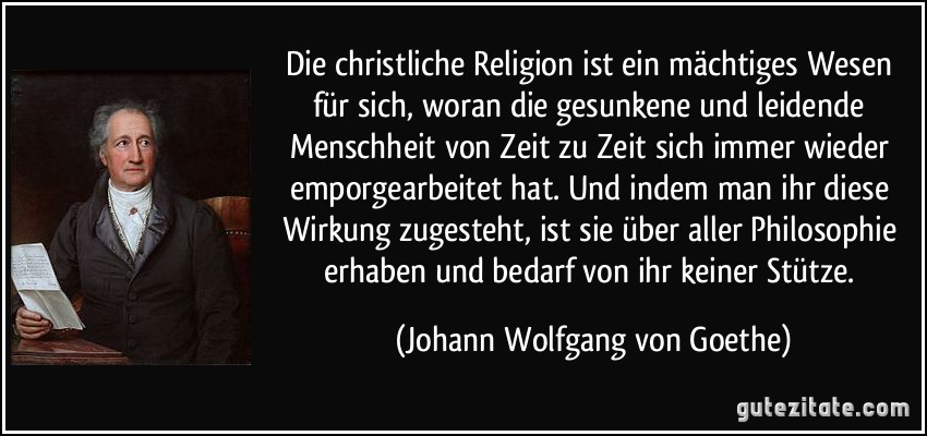 Die christliche Religion ist ein mächtiges Wesen für sich, woran die gesunkene und leidende Menschheit von Zeit zu Zeit sich immer wieder emporgearbeitet hat. Und indem man ihr diese Wirkung zugesteht, ist sie über aller Philosophie erhaben und bedarf von ihr keiner Stütze. (Johann Wolfgang von Goethe)