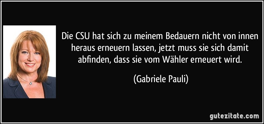 Die CSU hat sich zu meinem Bedauern nicht von innen heraus erneuern lassen, jetzt muss sie sich damit abfinden, dass sie vom Wähler erneuert wird. (Gabriele Pauli)