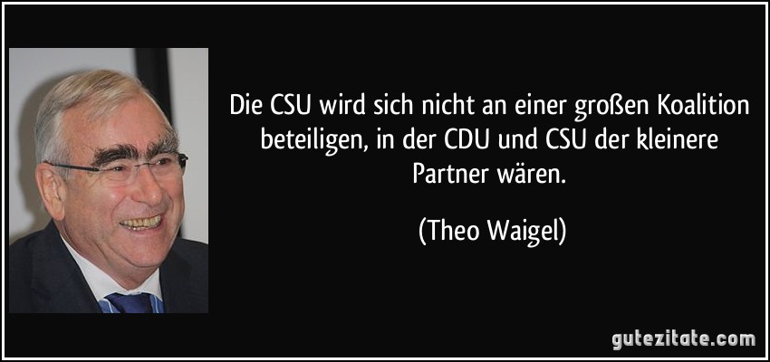 Die CSU wird sich nicht an einer großen Koalition beteiligen, in der CDU und CSU der kleinere Partner wären. (Theo Waigel)