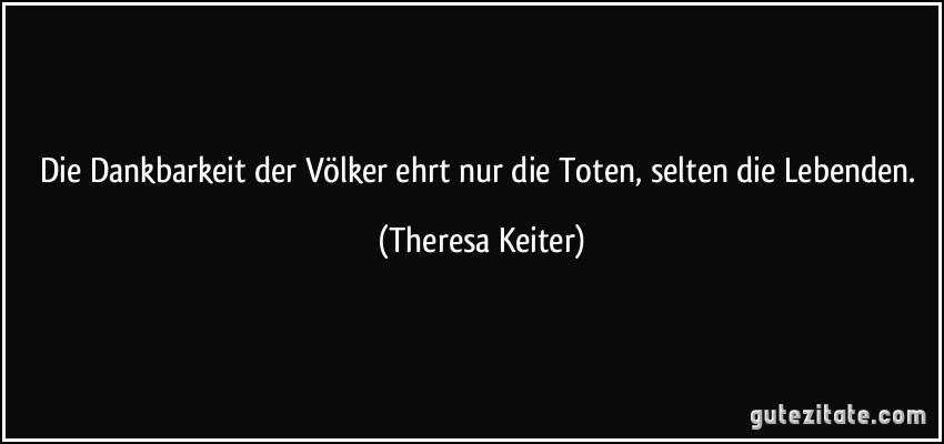 Die Dankbarkeit der Völker ehrt nur die Toten, selten die Lebenden. (Theresa Keiter)