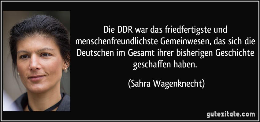 Die DDR war das friedfertigste und menschenfreundlichste Gemeinwesen, das sich die Deutschen im Gesamt ihrer bisherigen Geschichte geschaffen haben. (Sahra Wagenknecht)