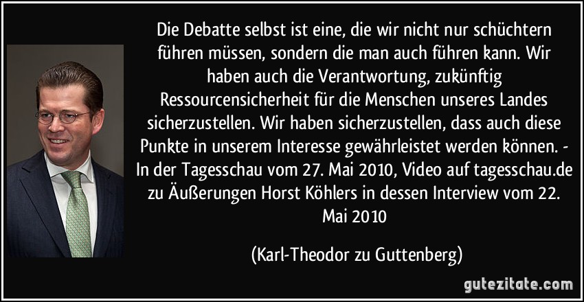Die Debatte selbst ist eine, die wir nicht nur schüchtern führen müssen, sondern die man auch führen kann. Wir haben auch die Verantwortung, zukünftig Ressourcensicherheit für die Menschen unseres Landes sicherzustellen. Wir haben sicherzustellen, dass auch diese Punkte in unserem Interesse gewährleistet werden können. - In der Tagesschau vom 27. Mai 2010, Video auf tagesschau.de zu Äußerungen Horst Köhlers in dessen Interview vom 22. Mai 2010 (Karl-Theodor zu Guttenberg)