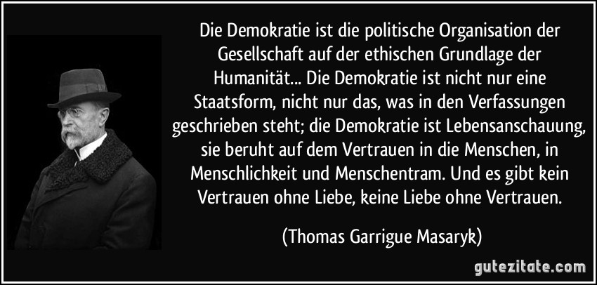 Die Demokratie ist die politische Organisation der Gesellschaft auf der ethischen Grundlage der Humanität... Die Demokratie ist nicht nur eine Staatsform, nicht nur das, was in den Verfassungen geschrieben steht; die Demokratie ist Lebensanschauung, sie beruht auf dem Vertrauen in die Menschen, in Menschlichkeit und Menschentram. Und es gibt kein Vertrauen ohne Liebe, keine Liebe ohne Vertrauen. (Thomas Garrigue Masaryk)