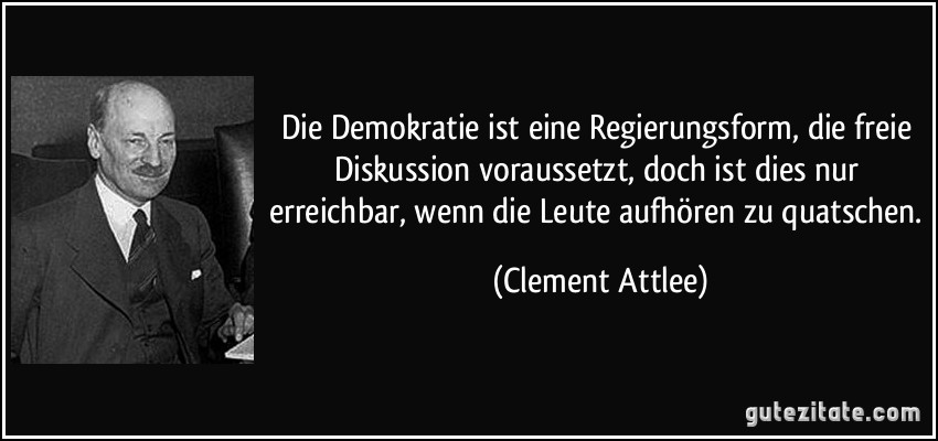 Die Demokratie ist eine Regierungsform, die freie Diskussion voraussetzt, doch ist dies nur erreichbar, wenn die Leute aufhören zu quatschen. (Clement Attlee)