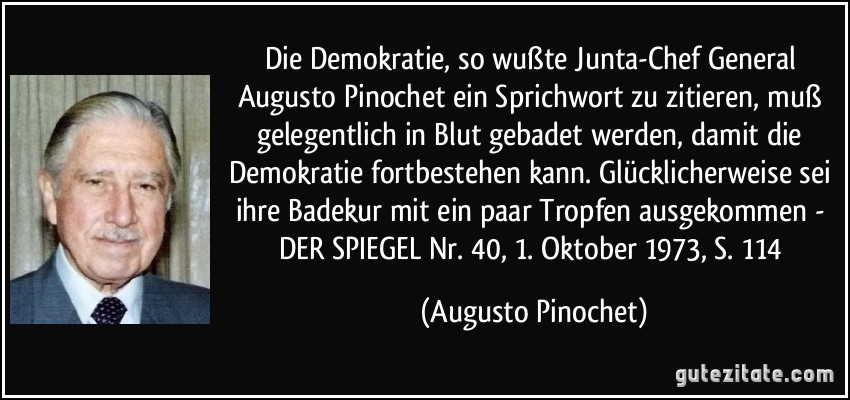 Die Demokratie, so wußte Junta-Chef General Augusto Pinochet ein Sprichwort zu zitieren, muß gelegentlich in Blut gebadet werden, damit die Demokratie fortbestehen kann. Glücklicherweise sei ihre Badekur mit ein paar Tropfen ausgekommen - DER SPIEGEL Nr. 40, 1. Oktober 1973, S. 114 (Augusto Pinochet)