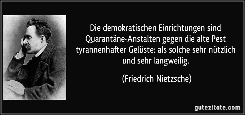 Die demokratischen Einrichtungen sind Quarantäne-Anstalten gegen die alte Pest tyrannenhafter Gelüste: als solche sehr nützlich und sehr langweilig. (Friedrich Nietzsche)