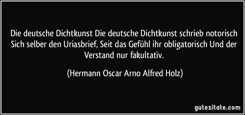 Die deutsche Dichtkunst Die deutsche Dichtkunst schrieb notorisch Sich selber den Uriasbrief, Seit das Gefühl ihr obligatorisch Und der Verstand nur fakultativ. (Hermann Oscar Arno Alfred Holz)