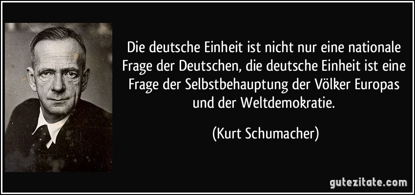 Die deutsche Einheit ist nicht nur eine nationale Frage der Deutschen, die deutsche Einheit ist eine Frage der Selbstbehauptung der Völker Europas und der Weltdemokratie. (Kurt Schumacher)
