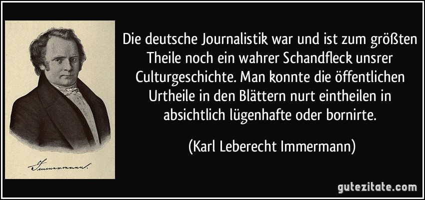 Die deutsche Journalistik war und ist zum größten Theile noch ein wahrer Schandfleck unsrer Culturgeschichte. Man konnte die öffentlichen Urtheile in den Blättern nurt eintheilen in absichtlich lügenhafte oder bornirte. (Karl Leberecht Immermann)