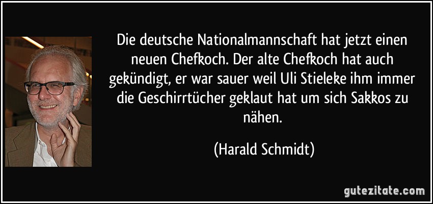 Die deutsche Nationalmannschaft hat jetzt einen neuen Chefkoch. Der alte Chefkoch hat auch gekündigt, er war sauer weil Uli Stieleke ihm immer die Geschirrtücher geklaut hat um sich Sakkos zu nähen. (Harald Schmidt)