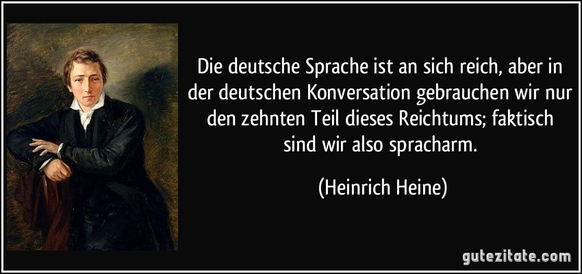 Die deutsche Sprache ist an sich reich, aber in der deutschen Konversation gebrauchen wir nur den zehnten Teil dieses Reichtums; faktisch sind wir also spracharm. (Heinrich Heine)
