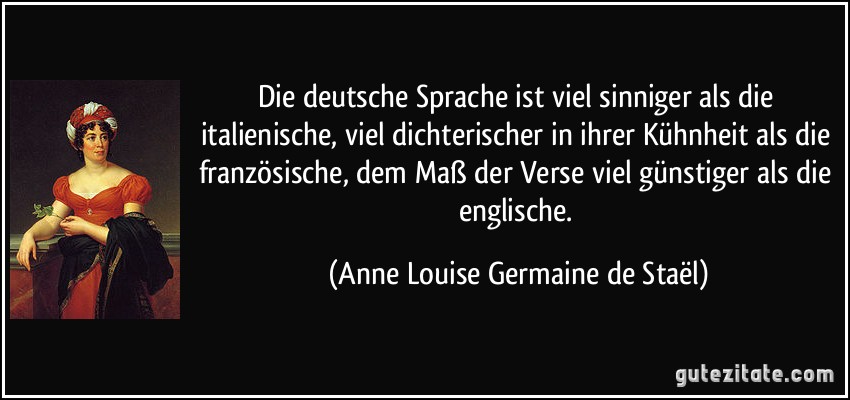 Die deutsche Sprache ist viel sinniger als die italienische, viel dichterischer in ihrer Kühnheit als die französische, dem Maß der Verse viel günstiger als die englische. (Anne Louise Germaine de Staël)