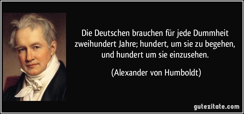 Die Deutschen brauchen für jede Dummheit zweihundert Jahre; hundert, um sie zu begehen, und hundert um sie einzusehen. (Alexander von Humboldt)